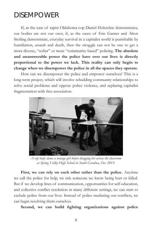 DISEMPOWER If, as the case of rapist Oklahoma cop Daniel Holtzelaw demonstrates, our bodies are not our own; if, as the cases of Eric Garner and Alton Sterling demonstrate, everyday survival in a eapitalist world is punishable by humiliation, assault and death, then the strugele can not be one to get 2 more diverse, “softer” or more “community-based” policing. The absolute and unanswerable power the police have over our lives is directly proportional to the power we lack. This reality can only begin to change when we disempower the police in all the spaces they operate. How can we disempower the police and empower ourselves? This is a long:-term project, which will involve rebuilding community relationships to solve social problems and oppose police violence, and replacing capitalist fragmentation with free association. A cqp by slams a tenage il efore dragging b acrass the classroon at Spring Vally High School in Sonth Carolins, Oct. 2015. First, we can rely on each other rather than the police. Anyime we call the police for help, we risk someone we know being hurt or killed. Butif we develop lines of communication, opportunities for self.education, and collective conflict resolution in many different settings, we can start © exclude police from our lives. Instead of police mediating our conflicts, we can begin resolving them ourselves Second, we can build fighting organizations against police